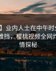 【速报】业内人士在中午时分遭遇八卦羞涩难挡，樱桃视频全网炸锅，详情探秘