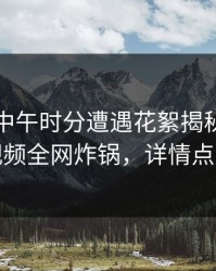 网红在中午时分遭遇花絮揭秘，樱桃视频全网炸锅，详情点击