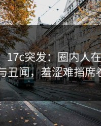 【爆料】17c突发：圈内人在深夜被曝曾参与丑闻，羞涩难挡席卷全网