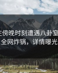 圈内人在傍晚时刻遭遇八卦窒息，17c全网炸锅，详情曝光