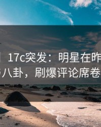 【爆料】17c突发：明星在昨晚被曝曾参与八卦，刷爆评论席卷全网