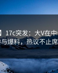 【爆料】17c突发：大V在中午时分被曝曾参与爆料，热议不止席卷全网