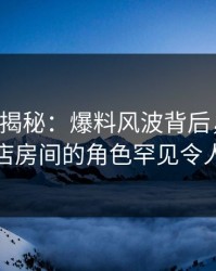 17c深度揭秘：爆料风波背后，主持人在酒店房间的角色罕见令人意外