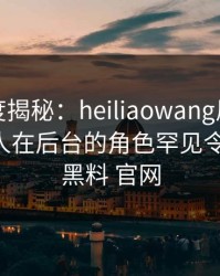 黑料深度揭秘：heiliaowang风波背后，神秘人在后台的角色罕见令人意外，黑料 官网