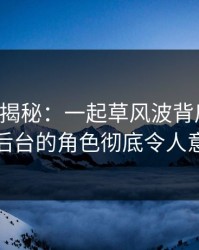 17c深度揭秘：一起草风波背后，明星在后台的角色彻底令人意外