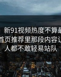 说实话，新91视频热度不算最高却最磨人，首页推荐里那段内容让围观的人都不敢轻易站队