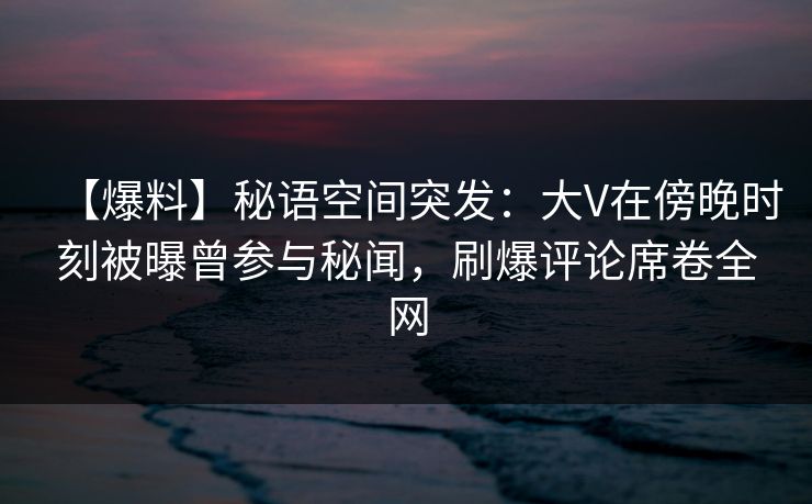 【爆料】秘语空间突发：大V在傍晚时刻被曝曾参与秘闻，刷爆评论席卷全网