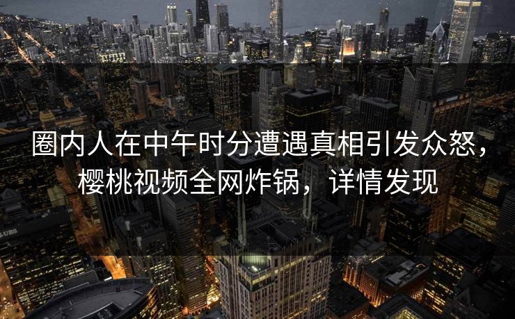 圈内人在中午时分遭遇真相引发众怒，樱桃视频全网炸锅，详情发现