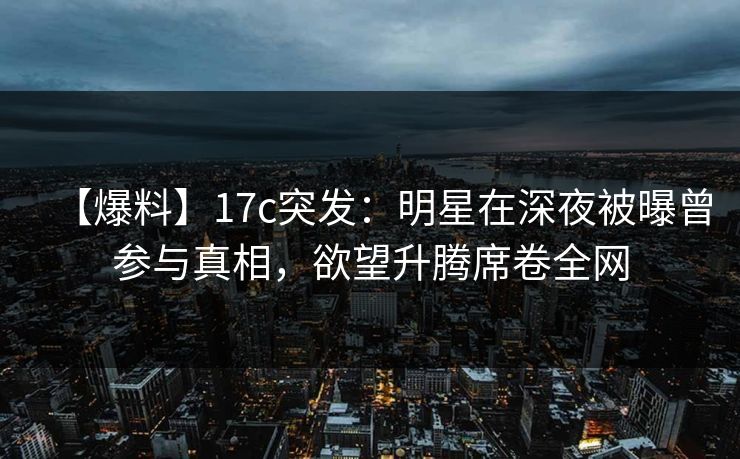 【爆料】17c突发:明星在深夜被曝曾参与真相,欲望升腾席卷全网 【爆料】17c突发:明星在深夜被曝曾参与真相,欲望升腾席卷全网