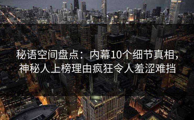 秘语空间盘点：内幕10个细节真相，神秘人上榜理由疯狂令人羞涩难挡