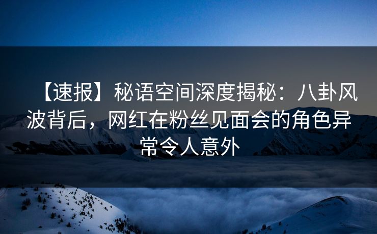 【速报】秘语空间深度揭秘：八卦风波背后，网红在粉丝见面会的角色异常令人意外