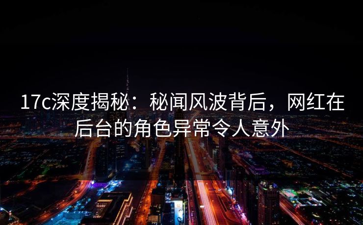17c深度揭秘：秘闻风波背后，网红在后台的角色异常令人意外