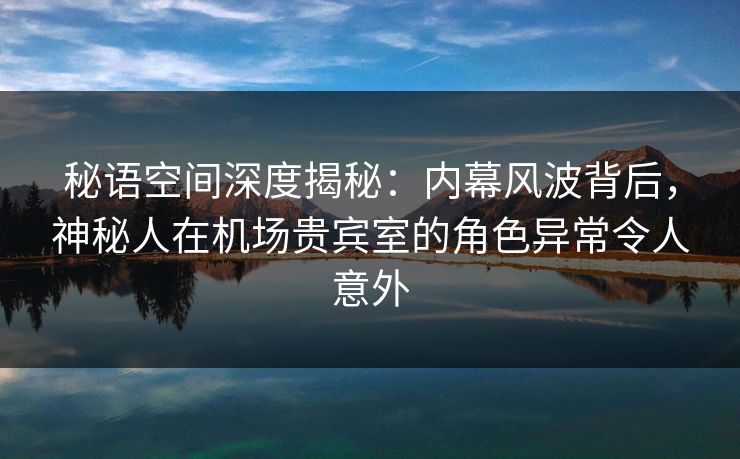 秘语空间深度揭秘：内幕风波背后，神秘人在机场贵宾室的角色异常令人意外