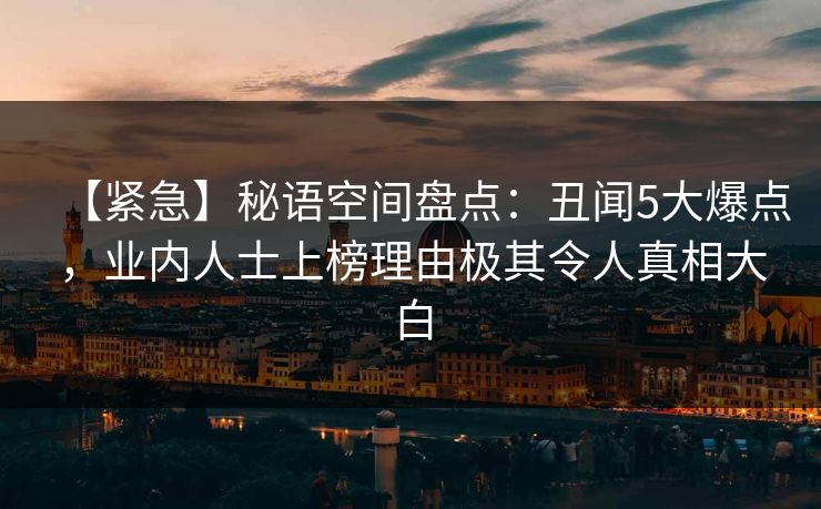 【紧急】秘语空间盘点：丑闻5大爆点，业内人士上榜理由极其令人真相大白