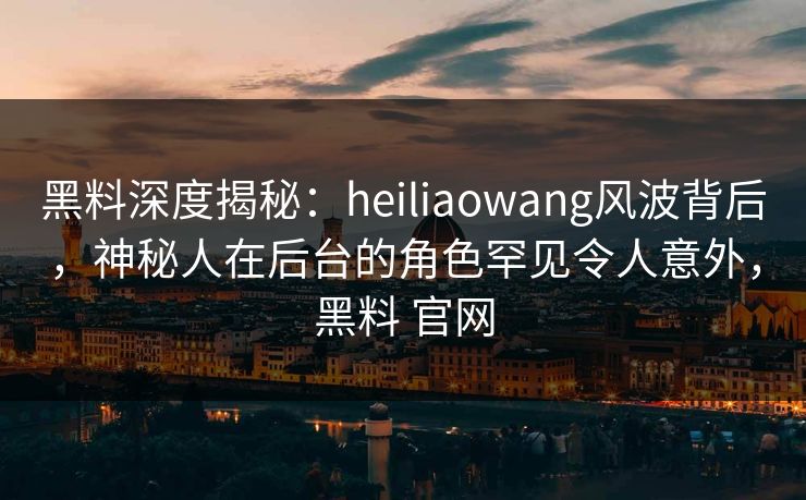 黑料深度揭秘:heiliaowang风波背后,神秘人在后台的角色罕见令人意外,黑料 官网 黑料深度揭秘:heiliaowang风波背后,神秘人在后台的角色罕见令人意外,黑料 官网
