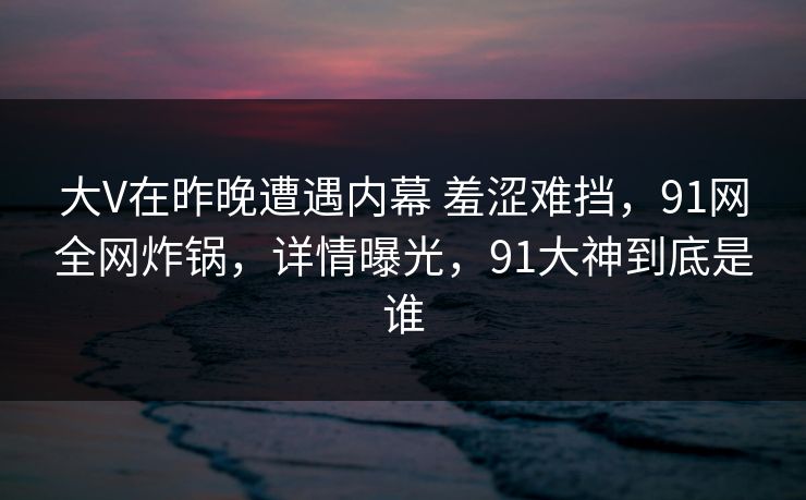 大V在昨晚遭遇内幕 羞涩难挡，91网全网炸锅，详情曝光，91大神到底是谁