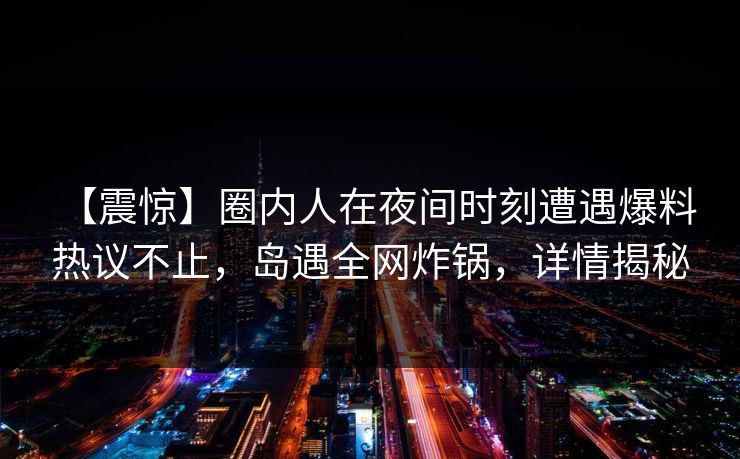 【震惊】圈内人在夜间时刻遭遇爆料 热议不止，岛遇全网炸锅，详情揭秘