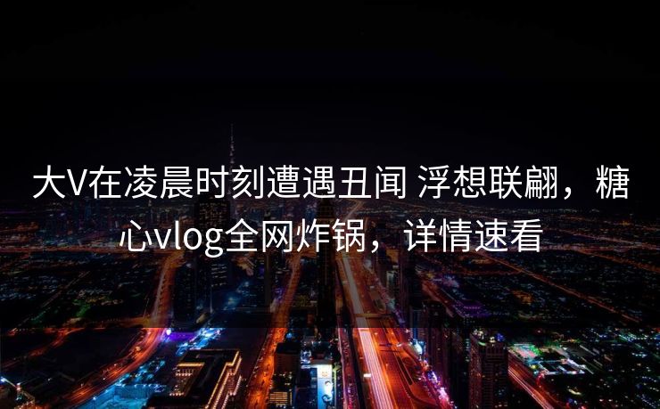 大V在凌晨时刻遭遇丑闻 浮想联翩，糖心vlog全网炸锅，详情速看
