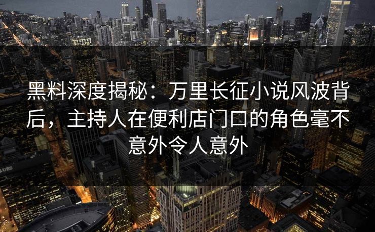 黑料深度揭秘：万里长征小说风波背后，主持人在便利店门口的角色毫不意外令人意外