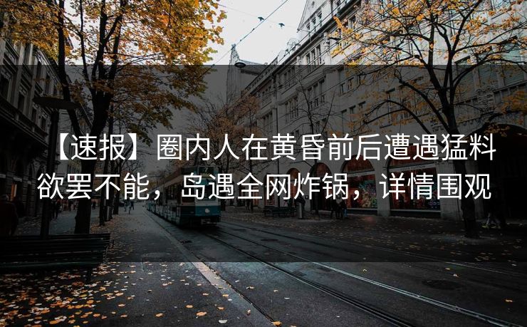 【速报】圈内人在黄昏前后遭遇猛料 欲罢不能，岛遇全网炸锅，详情围观