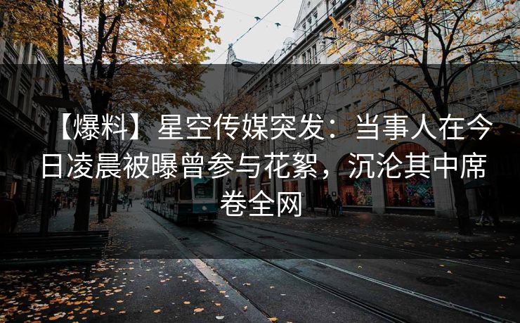 【爆料】星空传媒突发:当事人在今日凌晨被曝曾参与花絮,沉沦其中席卷全网 【爆料】星空传媒突发:当事人在今日凌晨被曝曾参与花絮,沉沦其中席卷全网