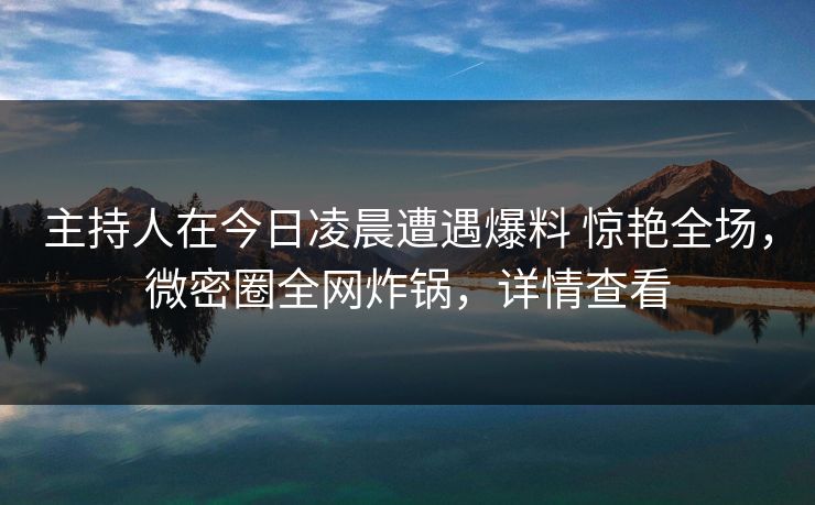 主持人在今日凌晨遭遇爆料 惊艳全场，微密圈全网炸锅，详情查看