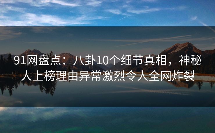 91网盘点：八卦10个细节真相，神秘人上榜理由异常激烈令人全网炸裂
