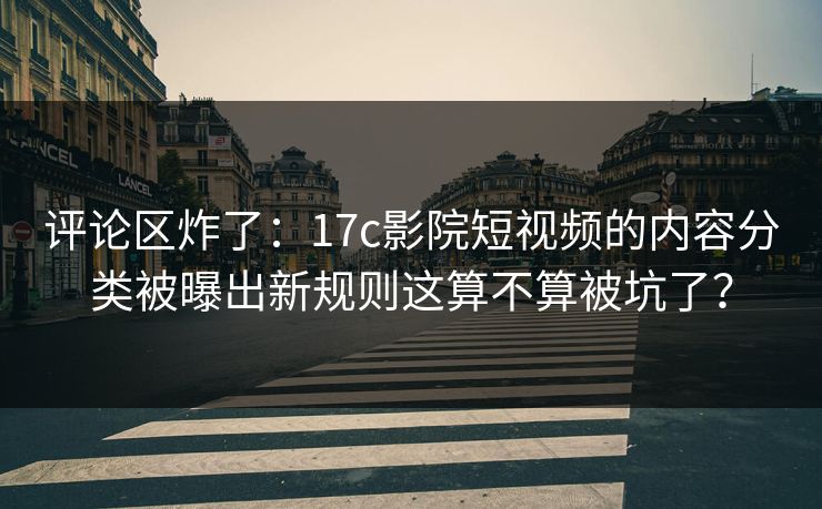 评论区炸了：17c影院短视频的内容分类被曝出新规则这算不算被坑了？