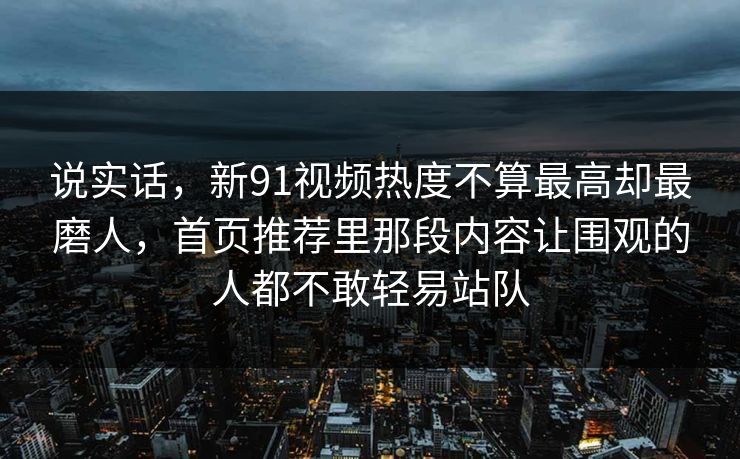 说实话,新91视频热度不算最高却最磨人,首页推荐里那段内容让围观的人都不敢轻易站队 说实话,新91视频热度不算最高却最磨人,首页推荐里那段内容让围观的人都不敢轻易站队