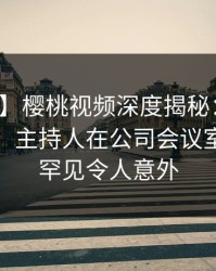 【速报】樱桃视频深度揭秘：猛料风波背后，主持人在公司会议室的角色罕见令人意外
