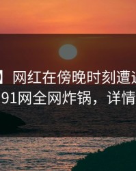 【爆料】网红在傍晚时刻遭遇爆料 揭秘，91网全网炸锅，详情围观