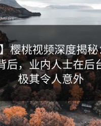 【震惊】樱桃视频深度揭秘：热点事件风波背后，业内人士在后台的角色极其令人意外