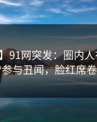 【爆料】91网突发：圈内人在昨晚被曝曾参与丑闻，脸红席卷全网