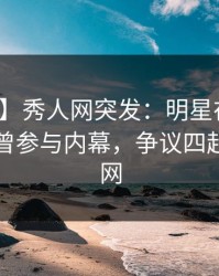 【爆料】秀人网突发：明星在晚高峰间被曝曾参与内幕，争议四起席卷全网