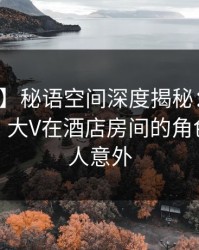 【独家】秘语空间深度揭秘：八卦风波背后，大V在酒店房间的角色疯狂令人意外