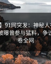 【爆料】91网突发：神秘人在今晨早些时候被曝曾参与猛料，争议四起席卷全网