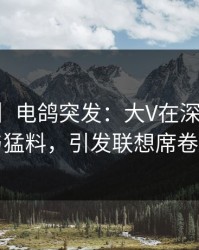 【爆料】电鸽突发：大V在深夜被曝曾参与猛料，引发联想席卷全网