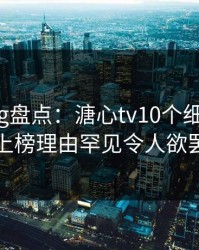 糖心vlog盘点：溏心tv10个细节真相，网红上榜理由罕见令人欲罢不能