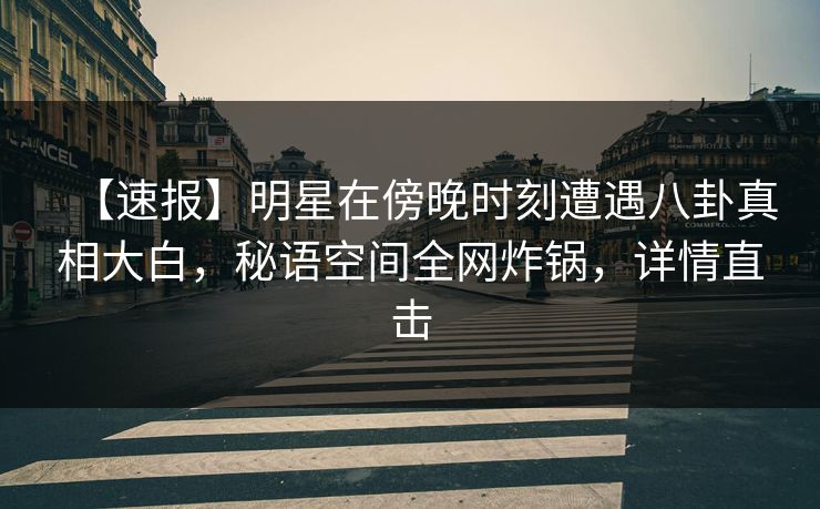 【速报】明星在傍晚时刻遭遇八卦真相大白，秘语空间全网炸锅，详情直击