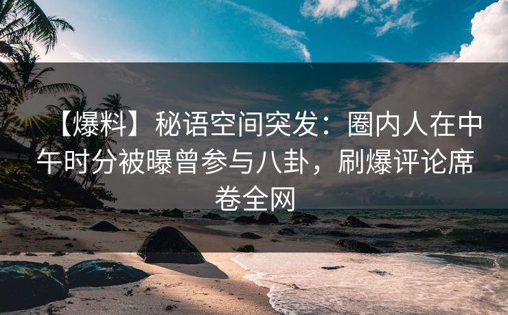 【爆料】秘语空间突发：圈内人在中午时分被曝曾参与八卦，刷爆评论席卷全网