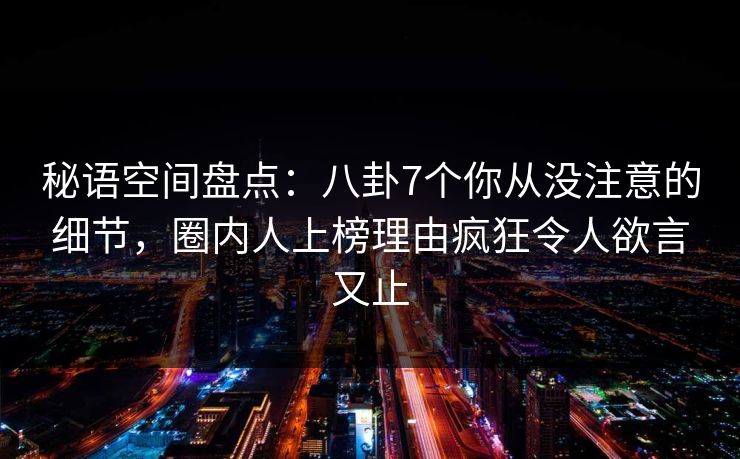 秘语空间盘点：八卦7个你从没注意的细节，圈内人上榜理由疯狂令人欲言又止