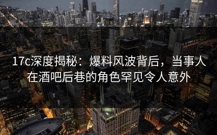 17c深度揭秘：爆料风波背后，当事人在酒吧后巷的角色罕见令人意外