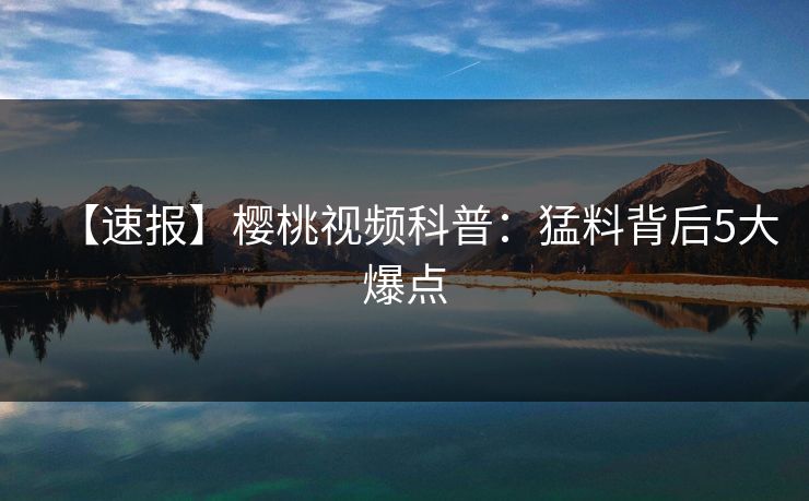 【速报】樱桃视频科普：猛料背后5大爆点