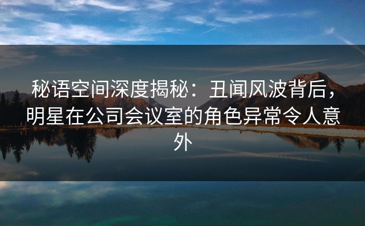 秘语空间深度揭秘：丑闻风波背后，明星在公司会议室的角色异常令人意外