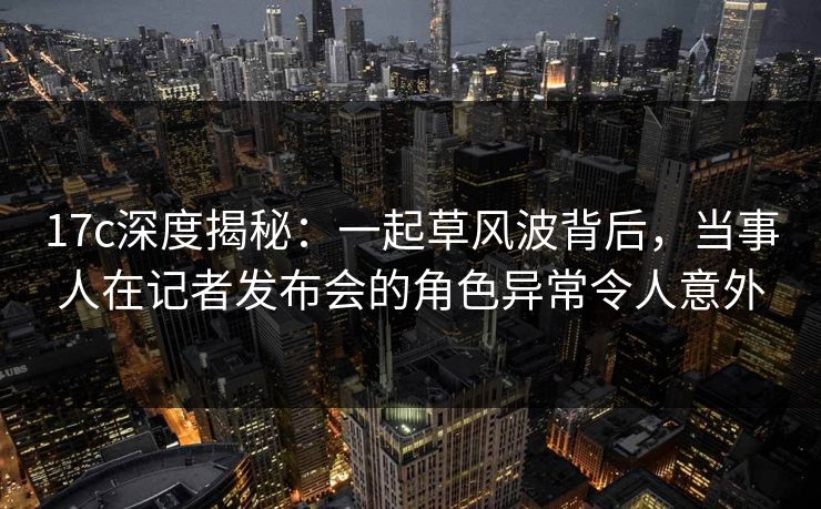 17c深度揭秘：一起草风波背后，当事人在记者发布会的角色异常令人意外