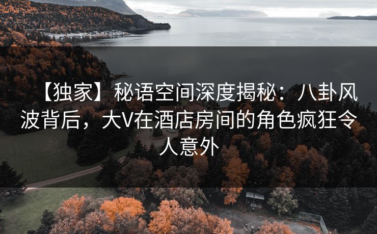 【独家】秘语空间深度揭秘：八卦风波背后，大V在酒店房间的角色疯狂令人意外