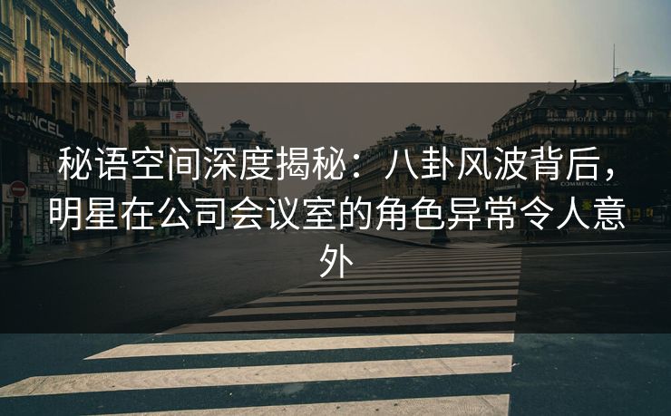 秘语空间深度揭秘：八卦风波背后，明星在公司会议室的角色异常令人意外