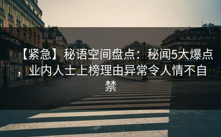 【紧急】秘语空间盘点：秘闻5大爆点，业内人士上榜理由异常令人情不自禁