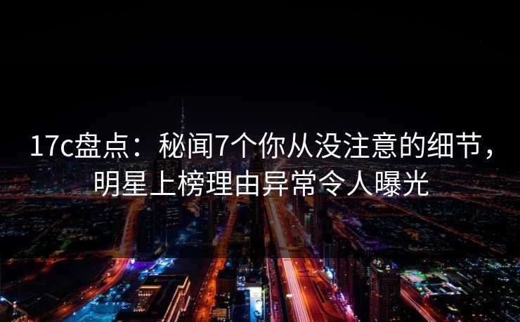 17c盘点：秘闻7个你从没注意的细节，明星上榜理由异常令人曝光