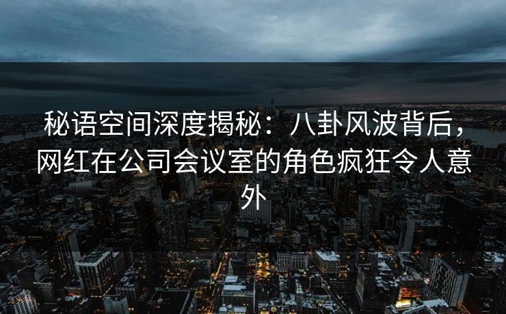 秘语空间深度揭秘：八卦风波背后，网红在公司会议室的角色疯狂令人意外